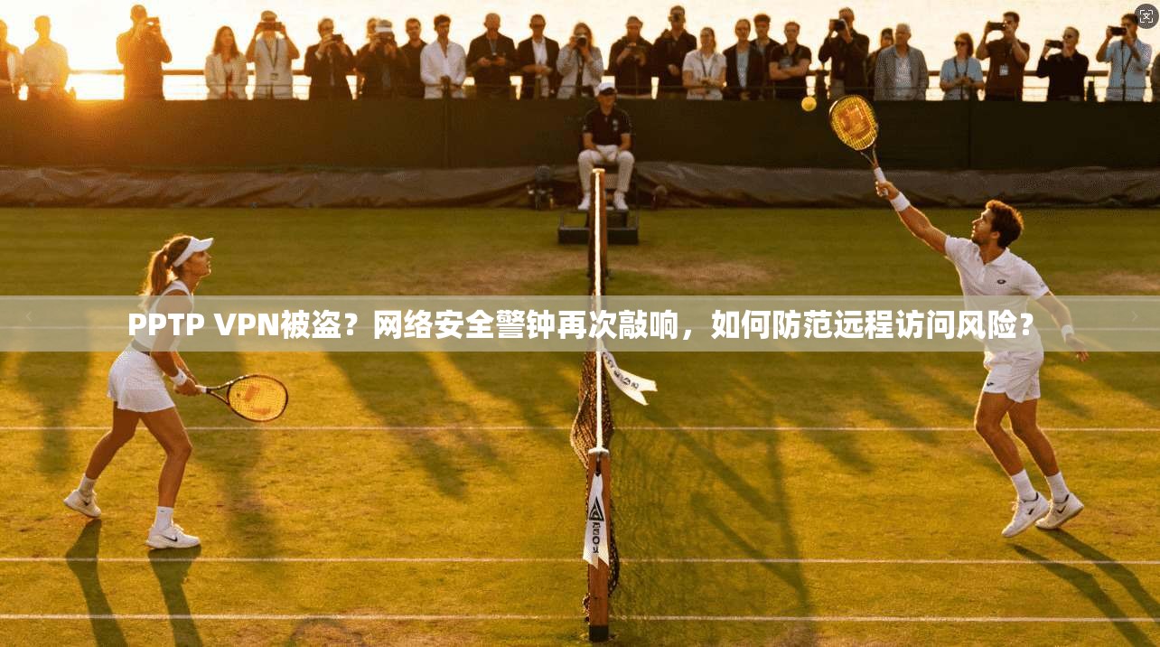 PPTP VPN被盗？网络安全警钟再次敲响，如何防范远程访问风险？