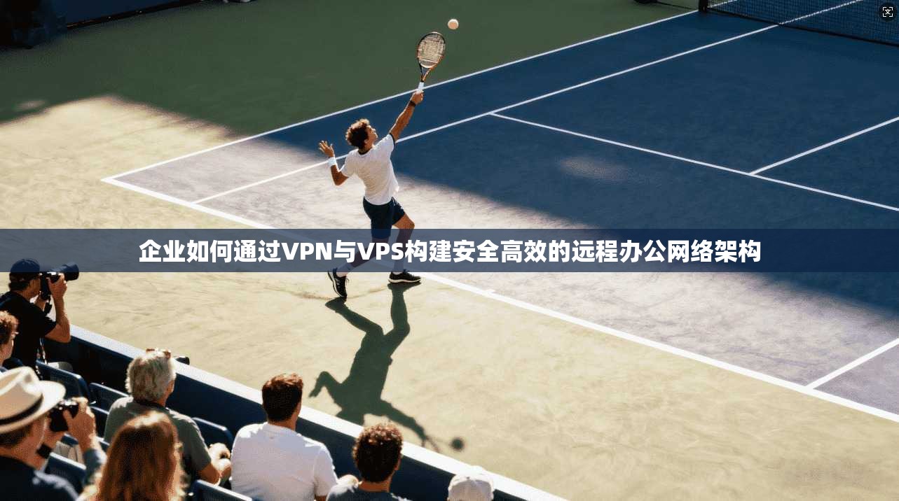 企业如何通过VPN与VPS构建安全高效的远程办公网络架构