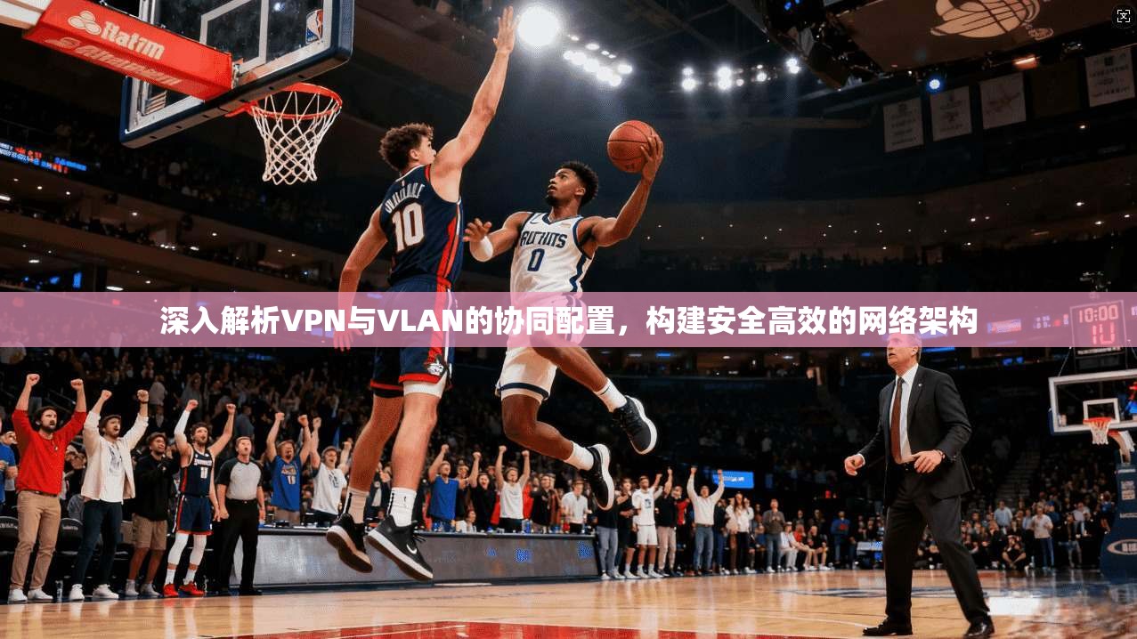 深入解析VPN与VLAN的协同配置，构建安全高效的网络架构