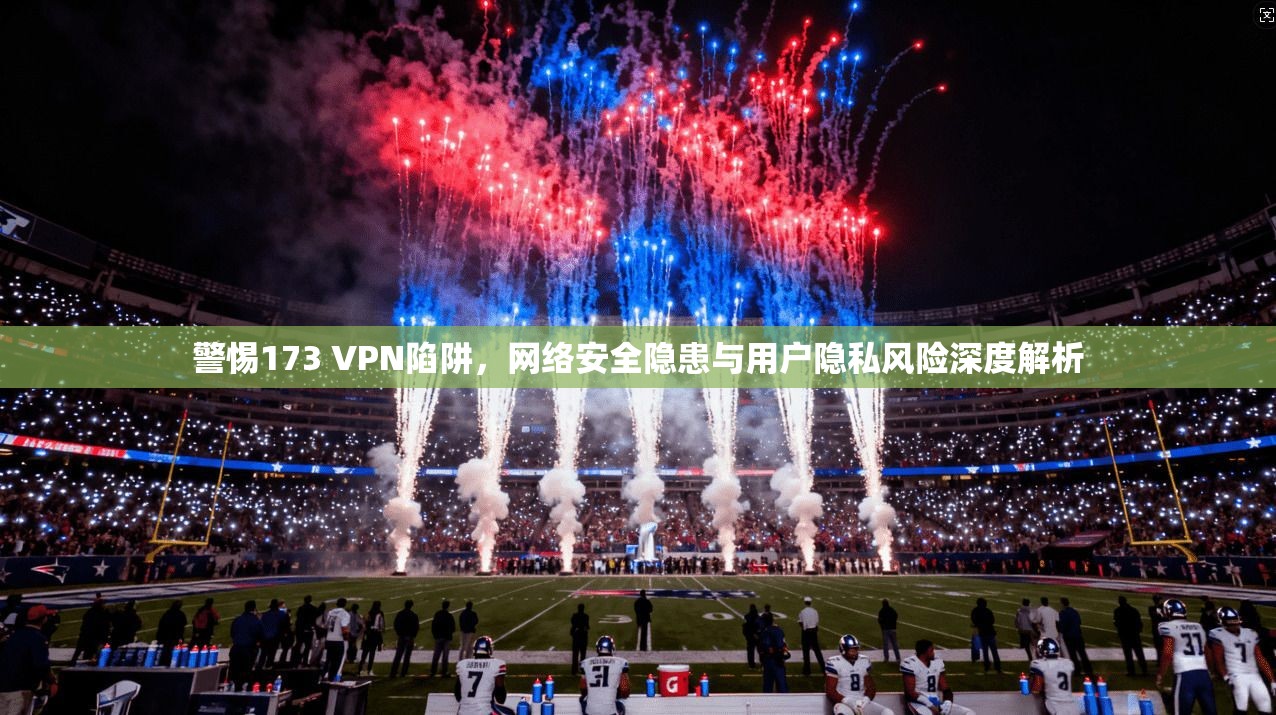 警惕173 VPN陷阱，网络安全隐患与用户隐私风险深度解析