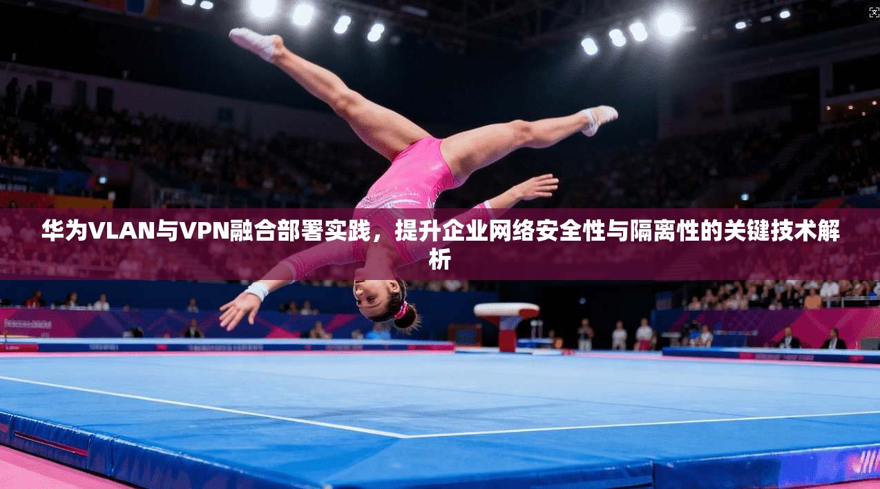 华为VLAN与VPN融合部署实践,提升企业网络安全性与隔离性的关键技术解析