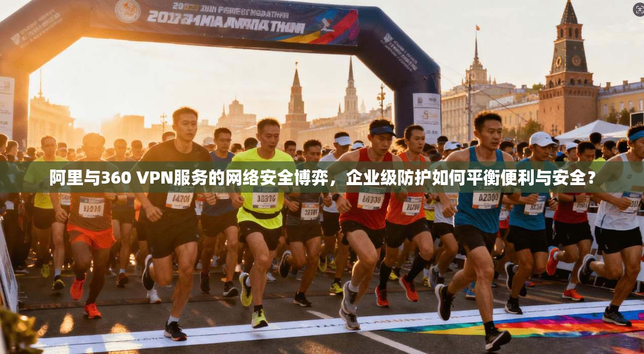 阿里与360 VPN服务的网络安全博弈，企业级防护如何平衡便利与安全？