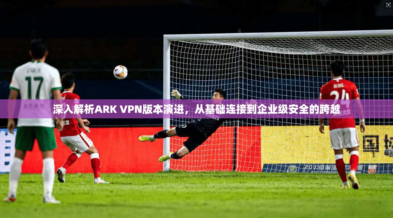 深入解析ARK VPN版本演进，从基础连接到企业级安全的跨越