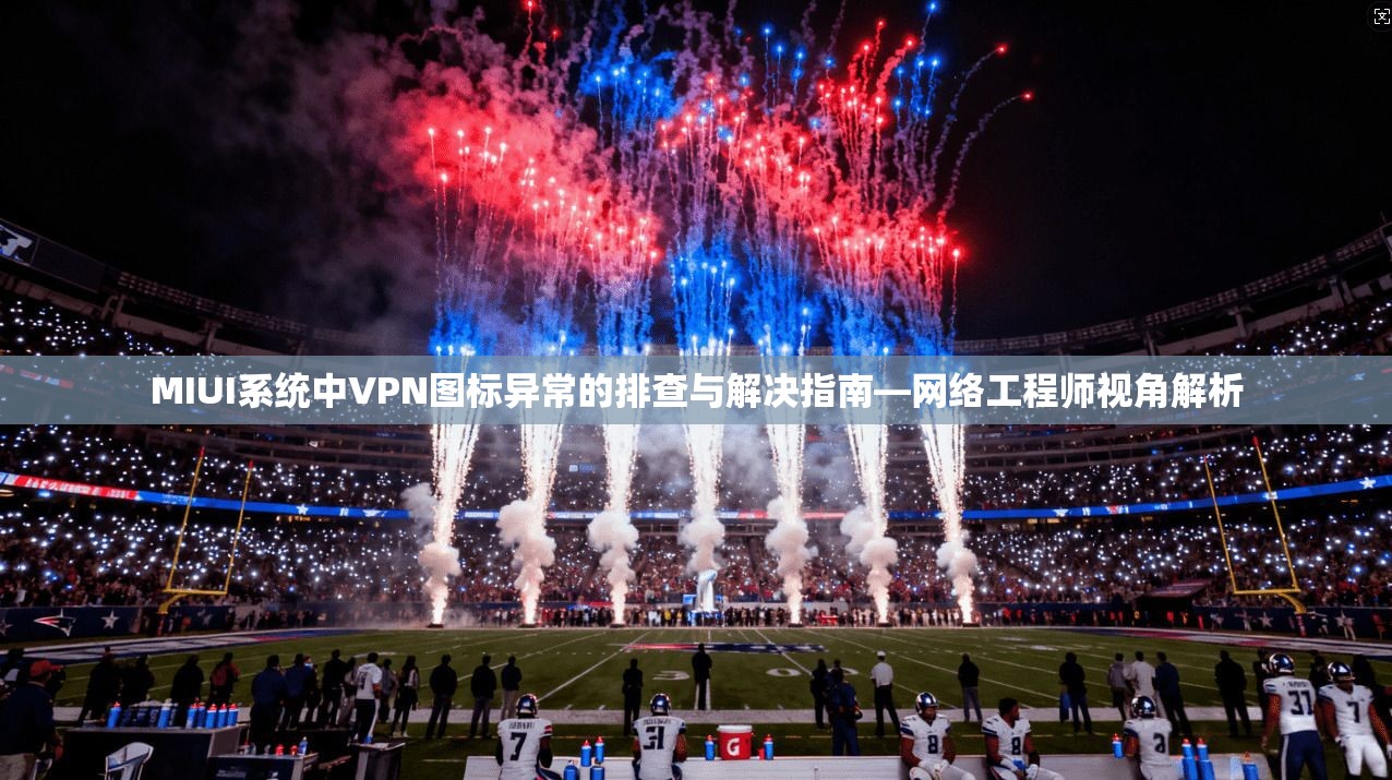 MIUI系统中VPN图标异常的排查与解决指南—网络工程师视角解析