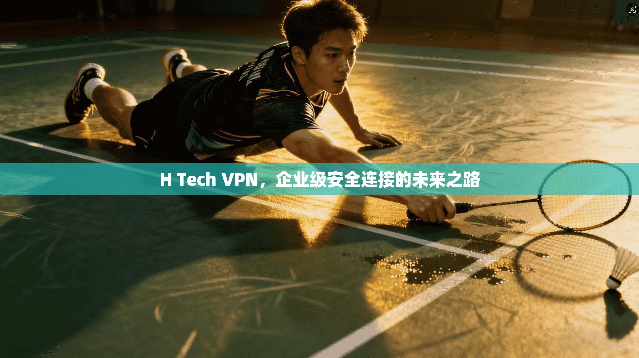 H Tech VPN，企业级安全连接的未来之路