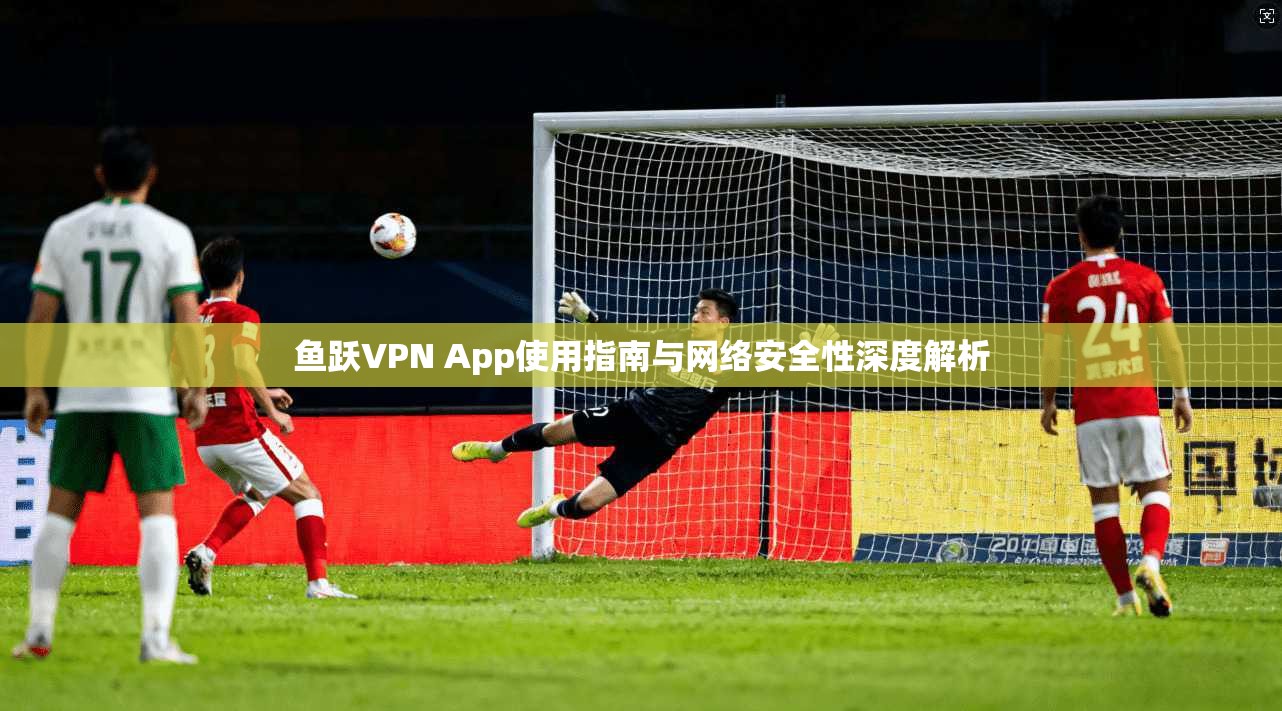 鱼跃VPN App使用指南与网络安全性深度解析 鱼跃VPN App使用指南与网络安全性深度解析