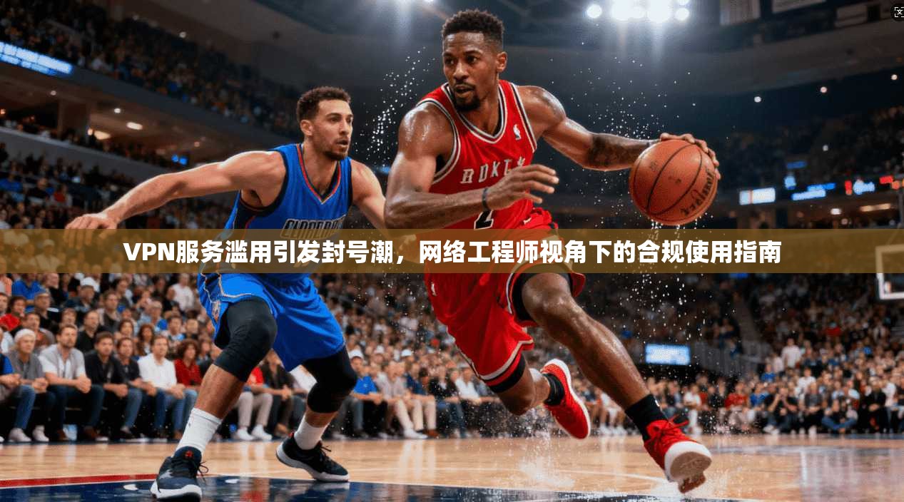 VPN服务滥用引发封号潮，网络工程师视角下的合规使用指南
