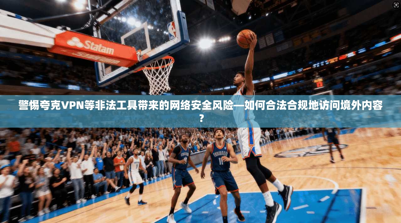 警惕夸克VPN等非法工具带来的网络安全风险—如何合法合规地访问境外内容? 警惕夸克VPN等非法工具带来的网络安全风险—如何合法合规地访问境外内容?