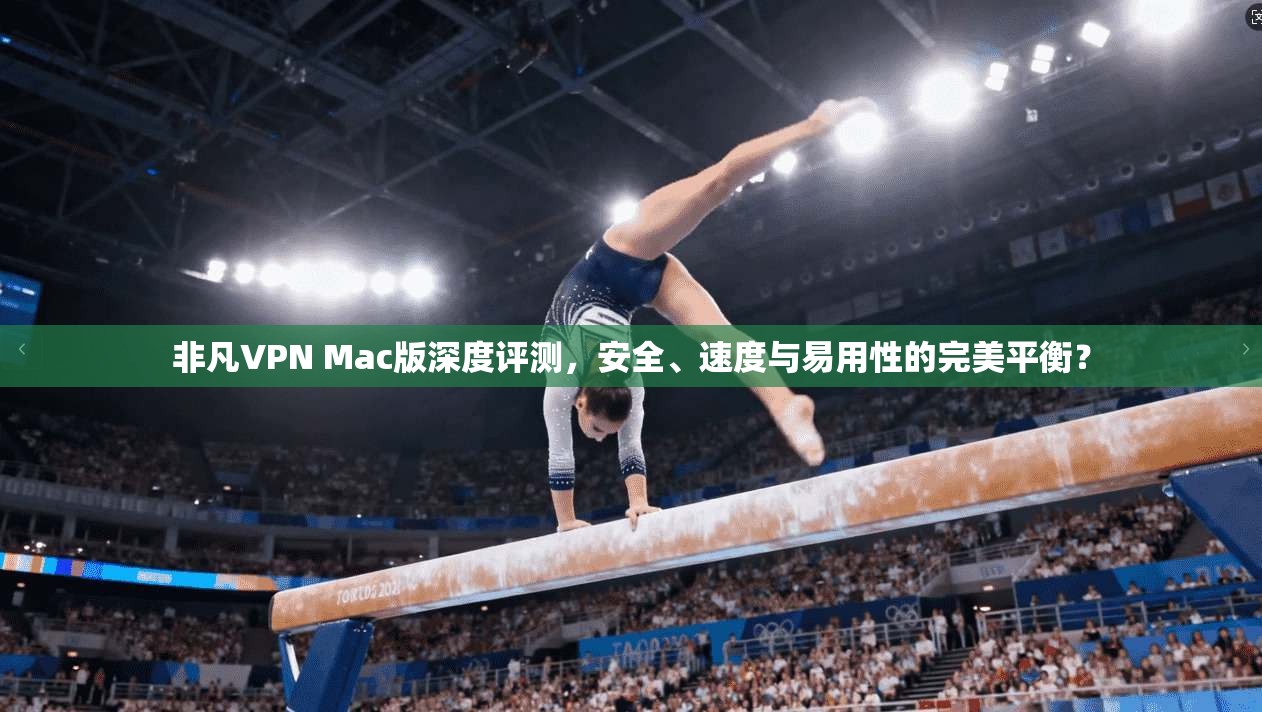非凡VPN Mac版深度评测，安全、速度与易用性的完美平衡？