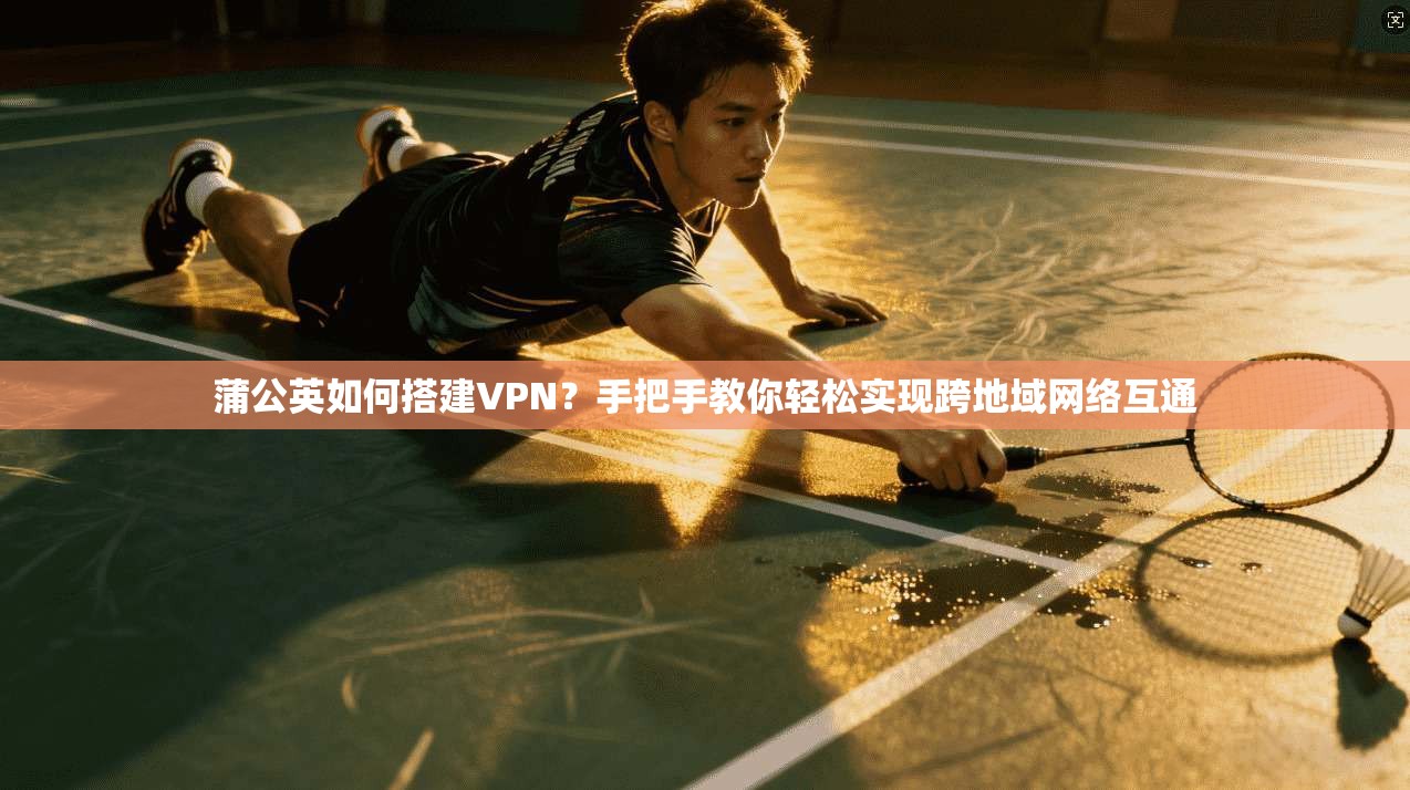蒲公英如何搭建VPN？手把手教你轻松实现跨地域网络互通