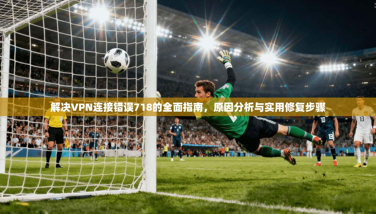 解决VPN连接错误718的全面指南，原因分析与实用修复步骤