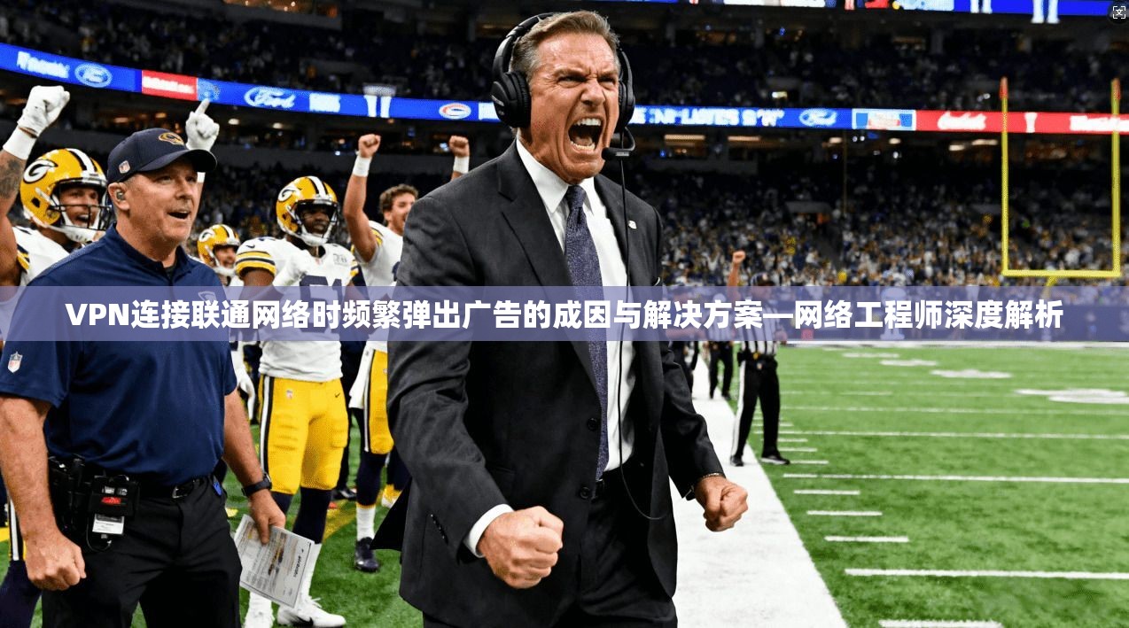 VPN连接联通网络时频繁弹出广告的成因与解决方案—网络工程师深度解析