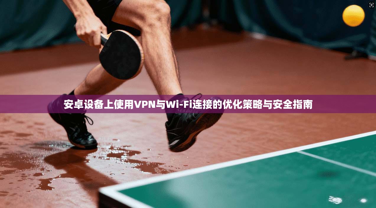 安卓设备上使用VPN与Wi-Fi连接的优化策略与安全指南
