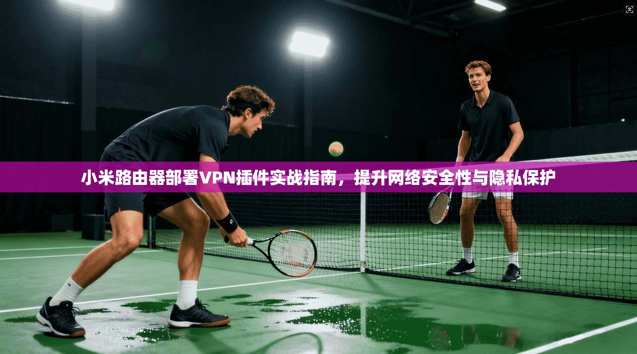 小米路由器部署VPN插件实战指南,提升网络安全性与隐私保护