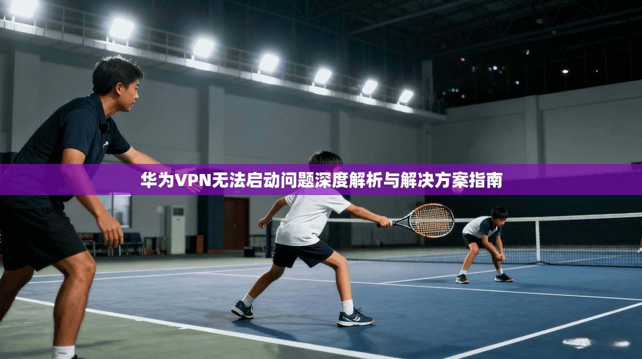 华为VPN无法启动问题深度解析与解决方案指南 华为VPN无法启动问题深度解析与解决方案指南