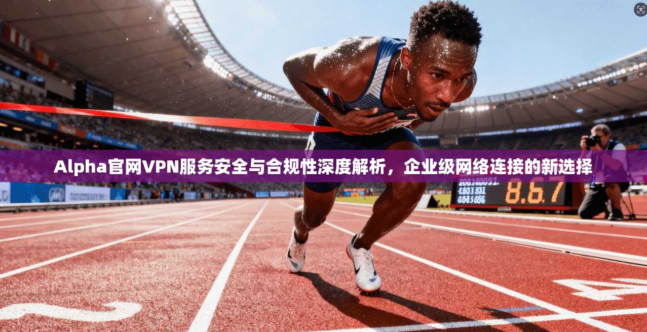 Alpha官网VPN服务安全与合规性深度解析，企业级网络连接的新选择