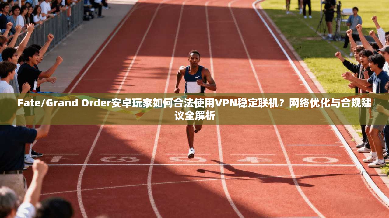 Fate/Grand Order安卓玩家如何合法使用VPN稳定联机？网络优化与合规建议全解析