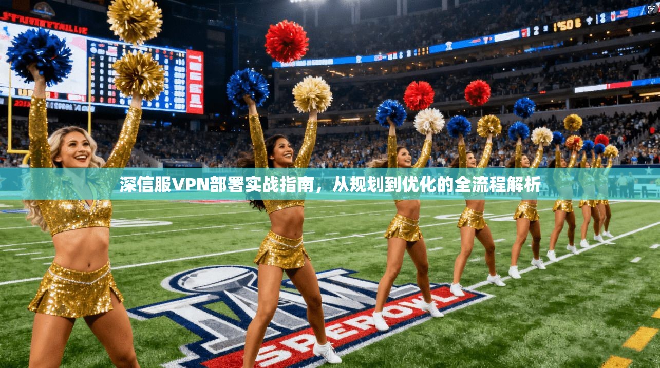 深信服VPN部署实战指南，从规划到优化的全流程解析