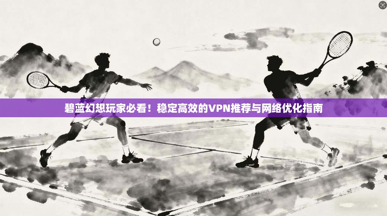 碧蓝幻想玩家必看！稳定高效的VPN推荐与网络优化指南