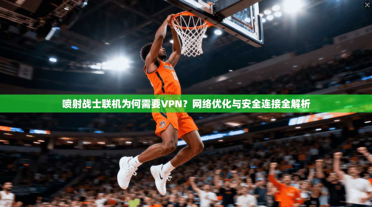 喷射战士联机为何需要VPN？网络优化与安全连接全解析