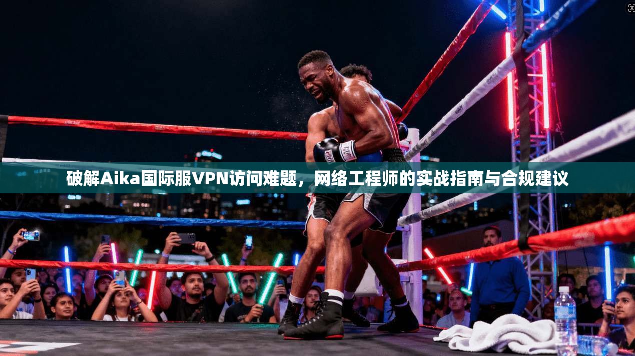 破解Aika国际服VPN访问难题，网络工程师的实战指南与合规建议