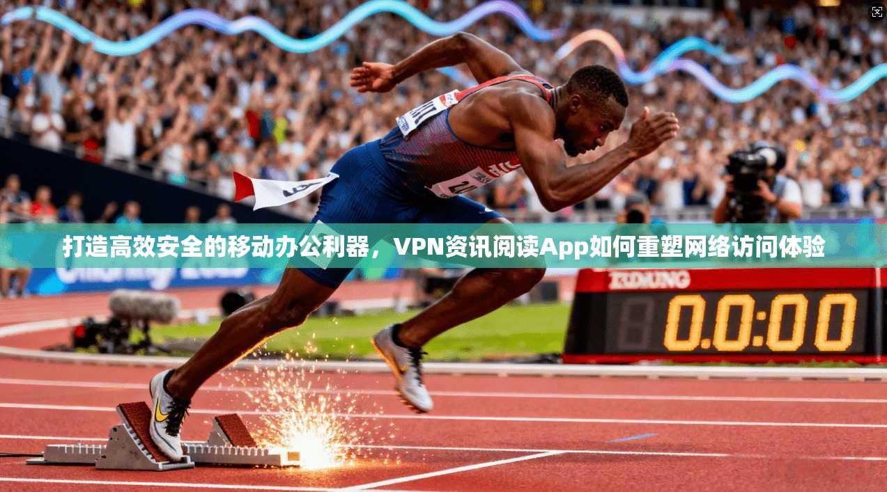 打造高效安全的移动办公利器，VPN资讯阅读App如何重塑网络访问体验