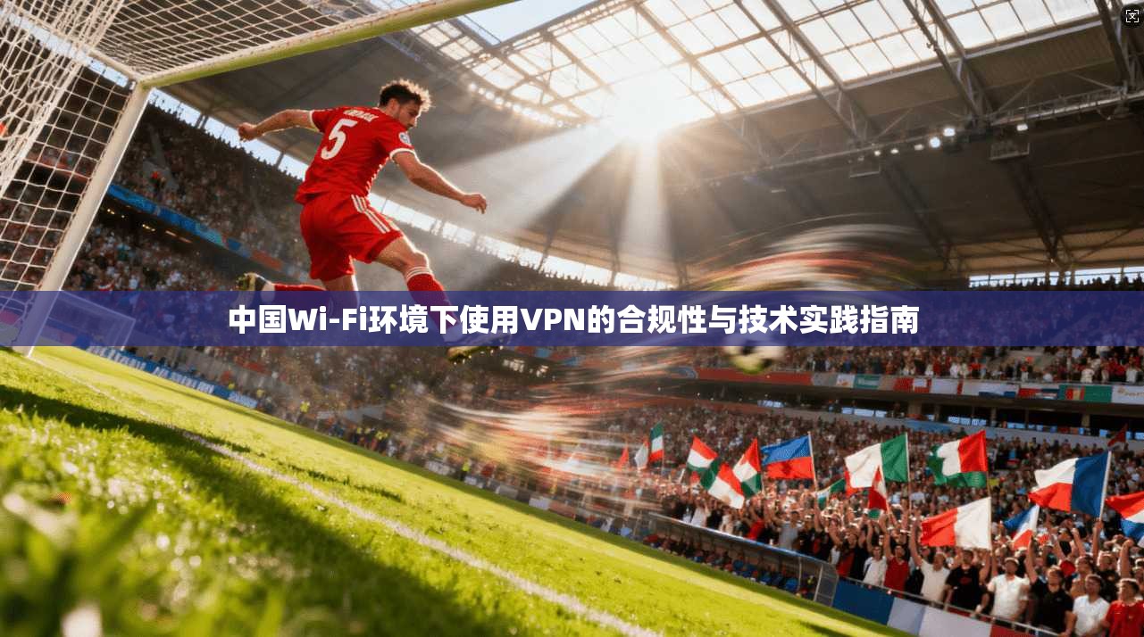 中国Wi-Fi环境下使用VPN的合规性与技术实践指南