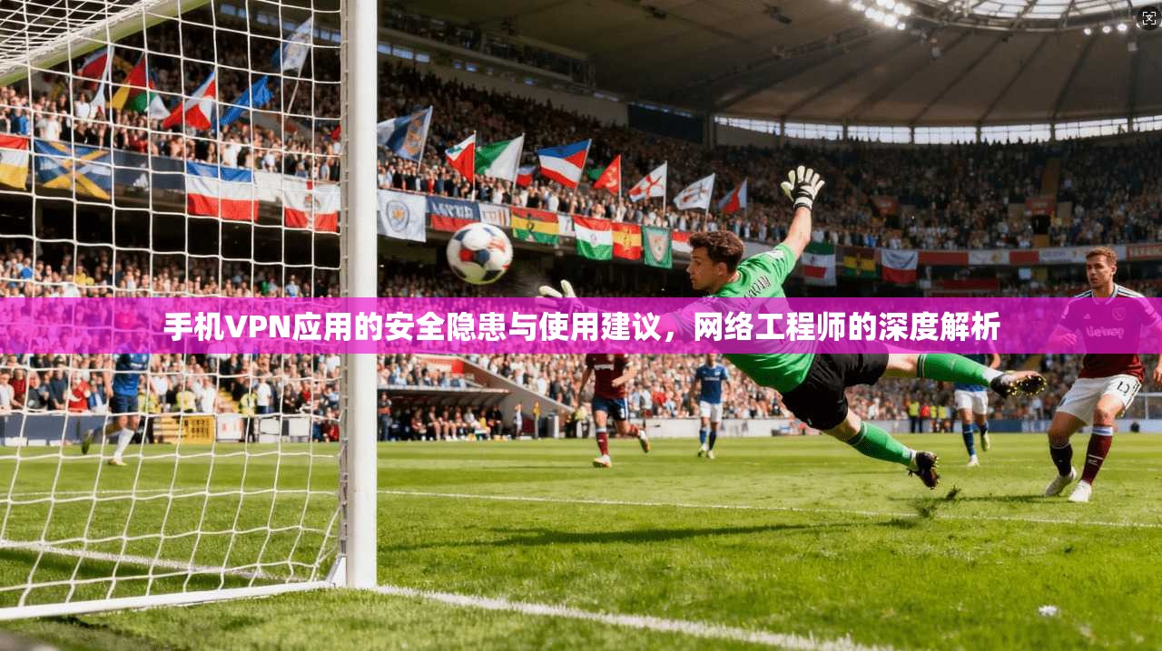 手机VPN应用的安全隐患与使用建议，网络工程师的深度解析