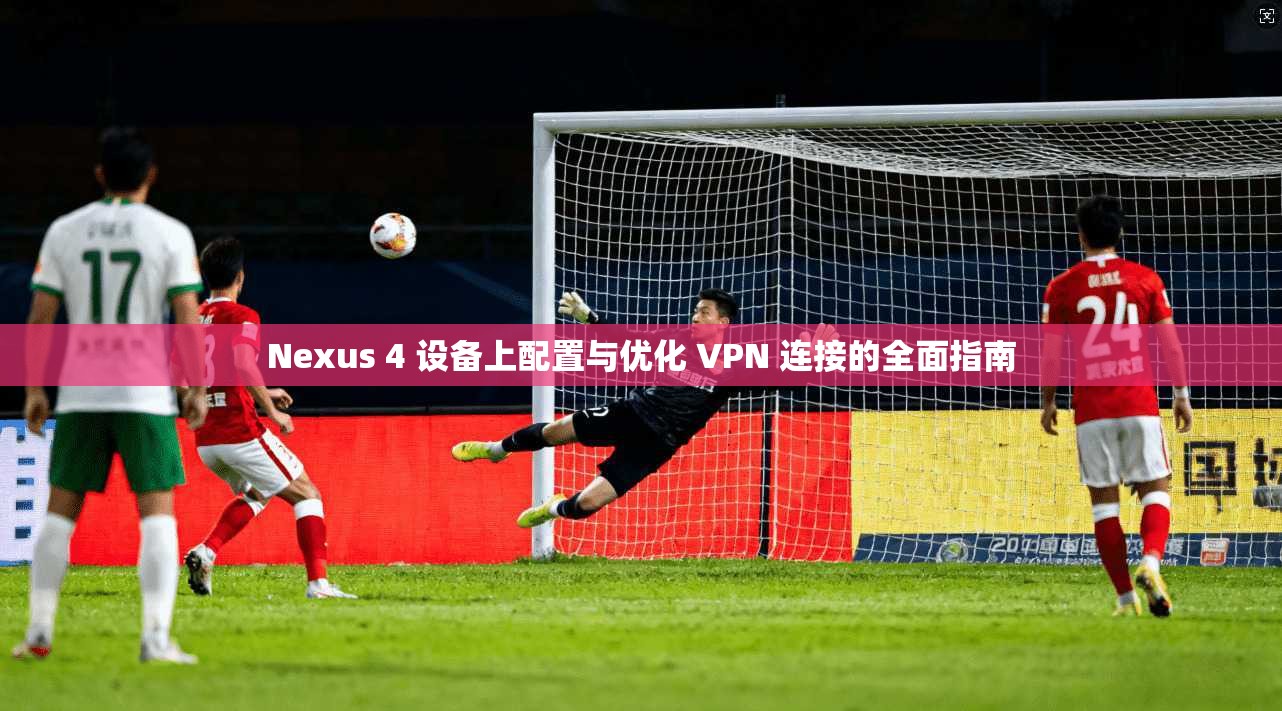 Nexus 4 设备上配置与优化 VPN 连接的全面指南