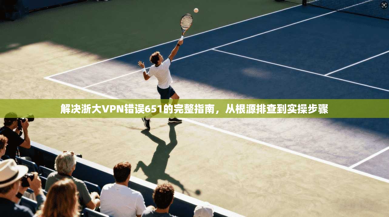 解决浙大VPN错误651的完整指南，从根源排查到实操步骤