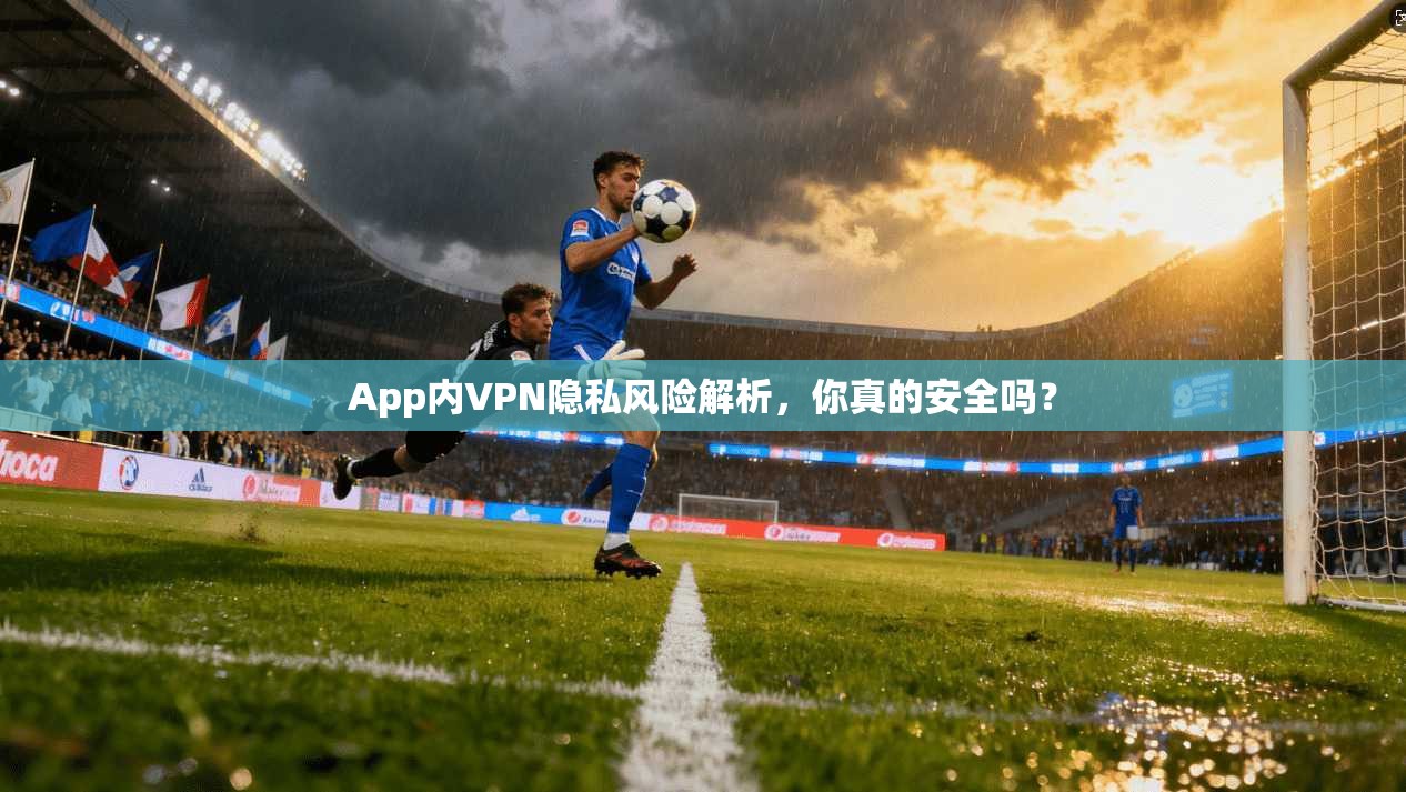 App内VPN隐私风险解析,你真的安全吗?