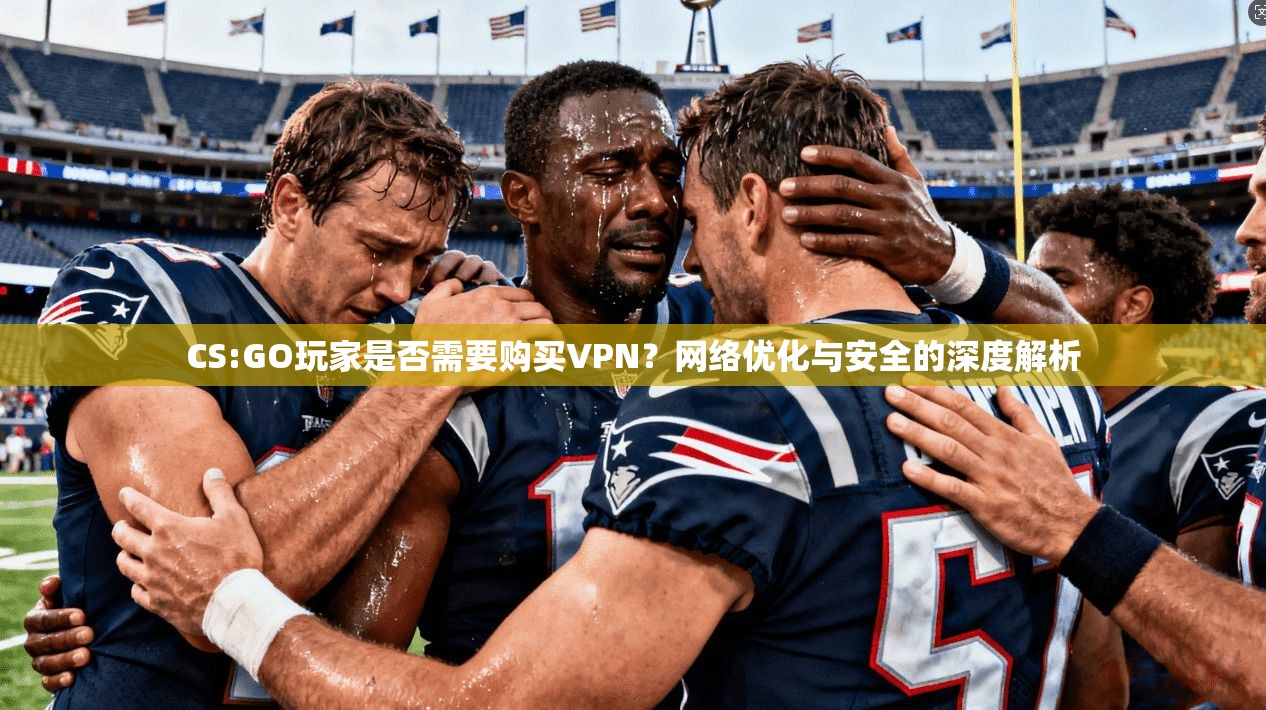 CS:GO玩家是否需要购买VPN？网络优化与安全的深度解析