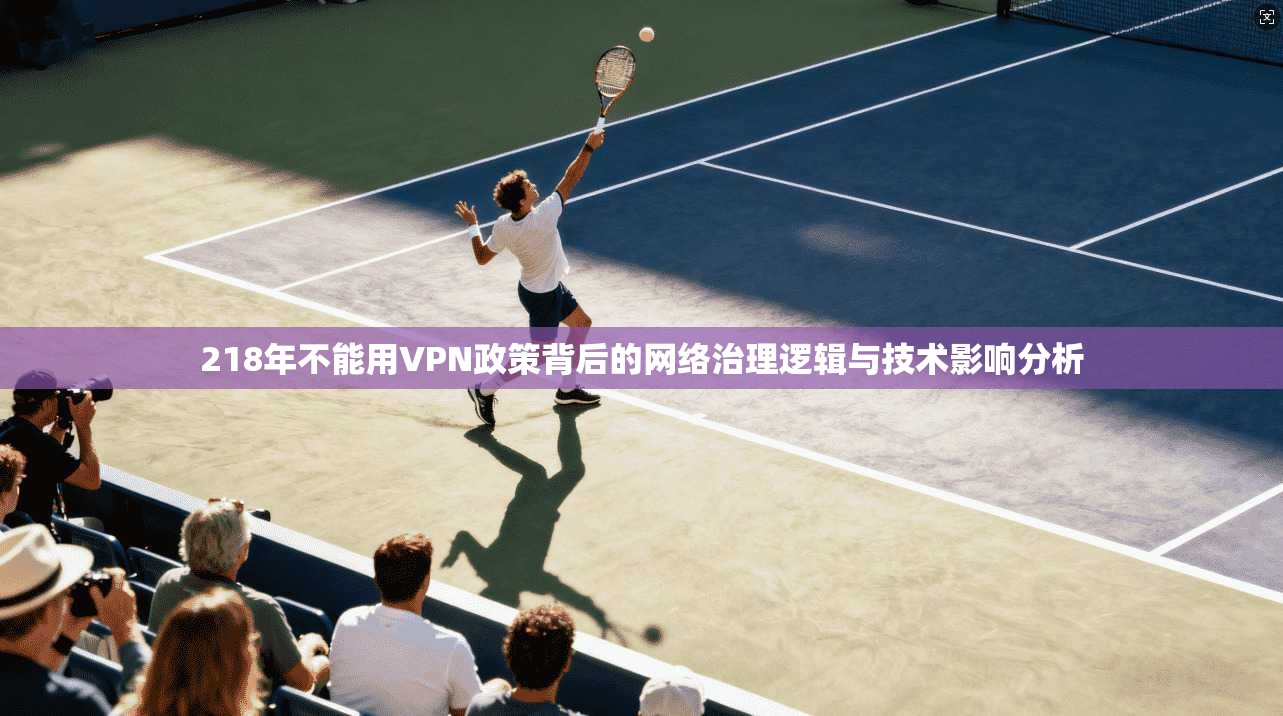 218年不能用VPN政策背后的网络治理逻辑与技术影响分析