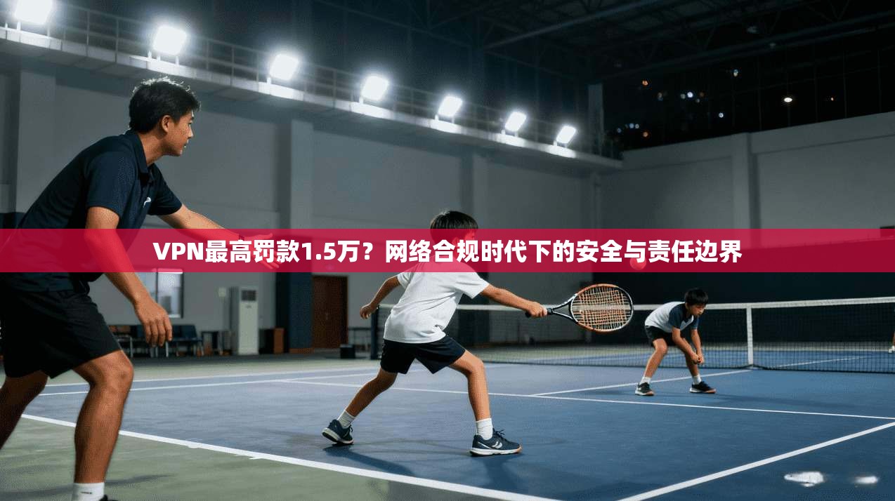 VPN最高罚款1.5万?网络合规时代下的安全与责任边界 VPN最高罚款1.5万?网络合规时代下的安全与责任边界