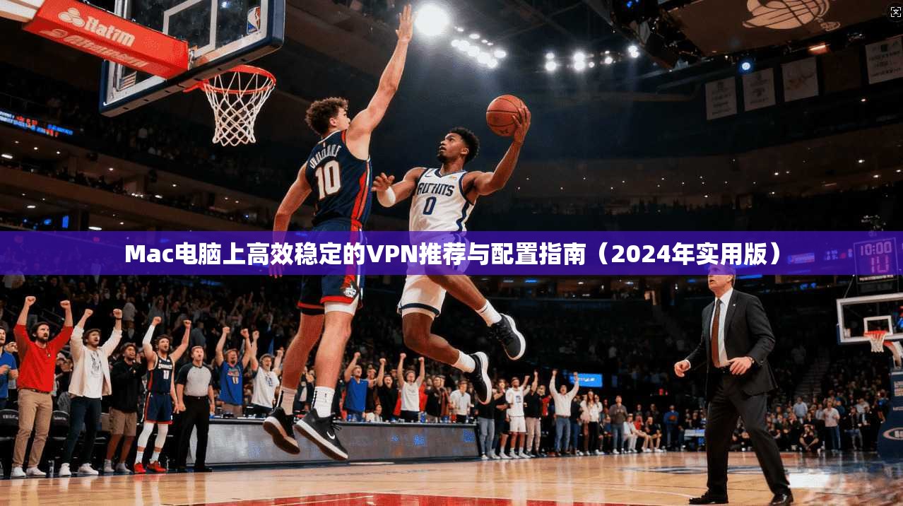 Mac电脑上高效稳定的VPN推荐与配置指南（2024年实用版）