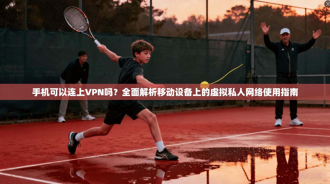 手机可以连上VPN吗?全面解析移动设备上的虚拟私人网络使用指南