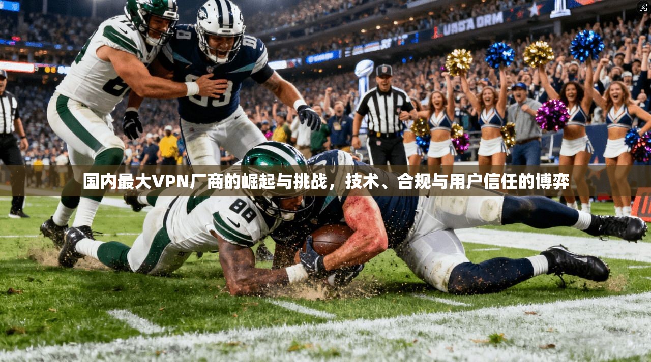 国内最大VPN厂商的崛起与挑战,技术、合规与用户信任的博弈 国内最大VPN厂商的崛起与挑战,技术、合规与用户信任的博弈