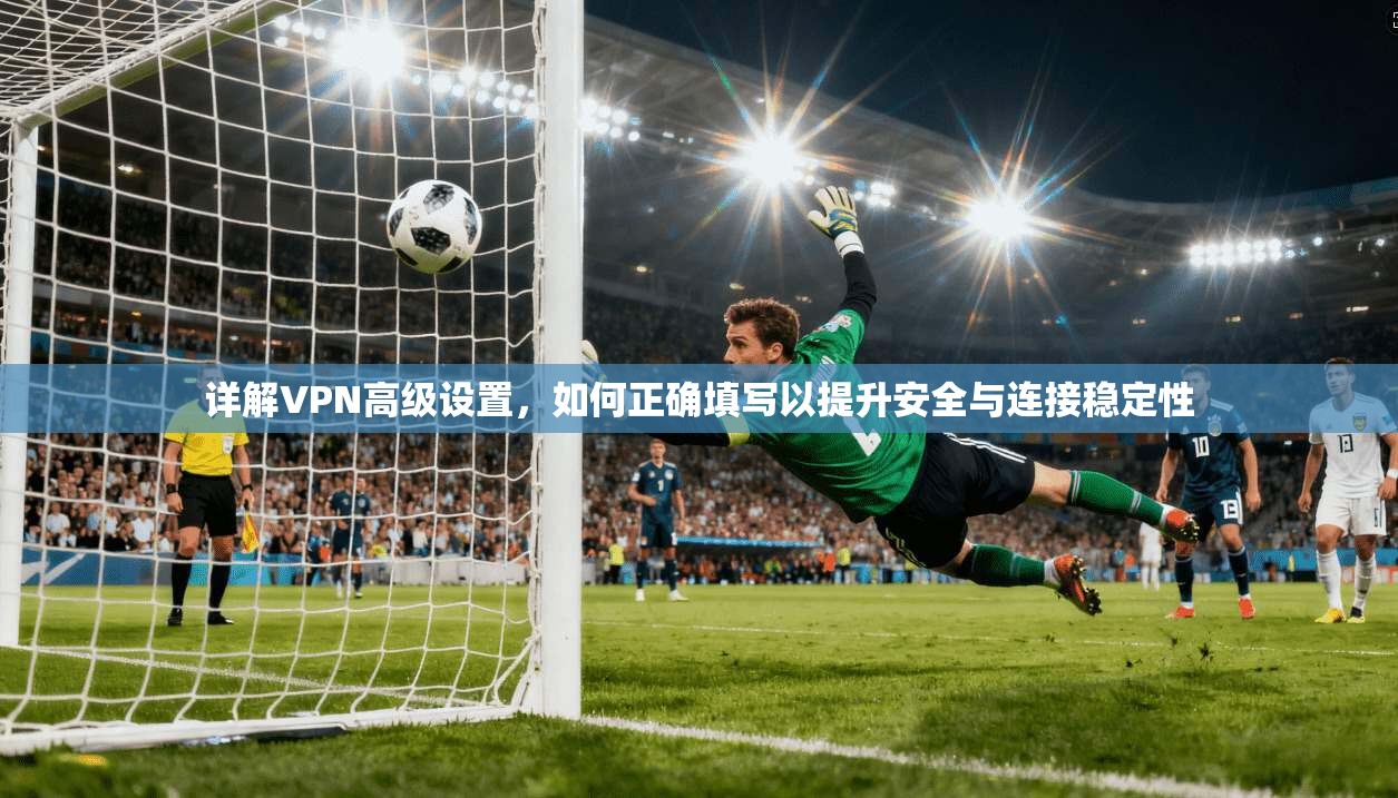 详解VPN高级设置，如何正确填写以提升安全与连接稳定性