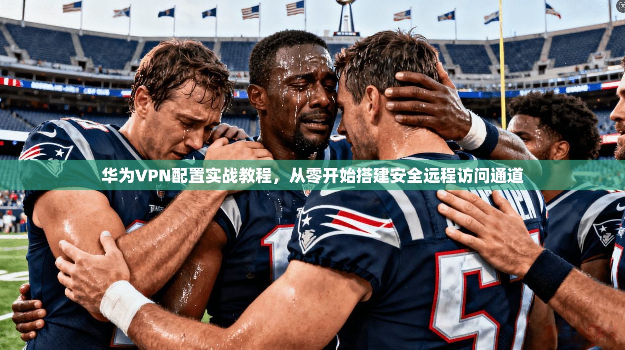 华为VPN配置实战教程,从零开始搭建安全远程访问通道 华为VPN配置实战教程,从零开始搭建安全远程访问通道