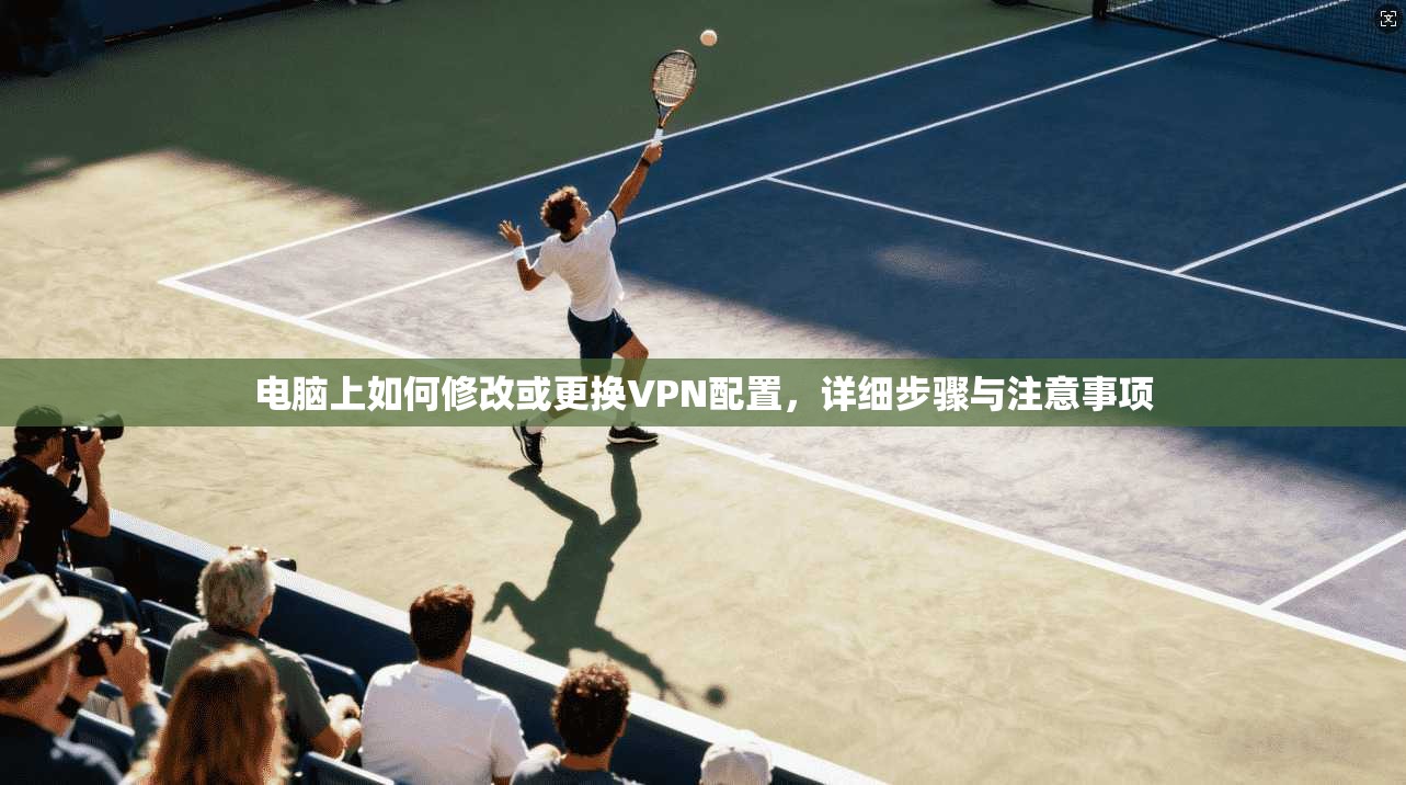 电脑上如何修改或更换VPN配置，详细步骤与注意事项