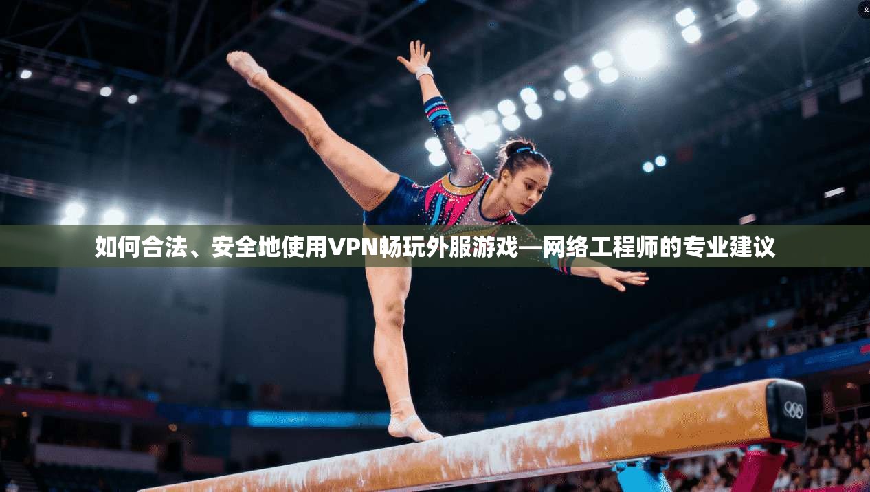 如何合法、安全地使用VPN畅玩外服游戏—网络工程师的专业建议