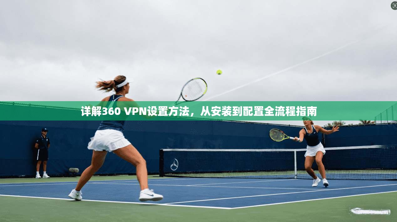 详解360 VPN设置方法,从安装到配置全流程指南 详解360 VPN设置方法,从安装到配置全流程指南