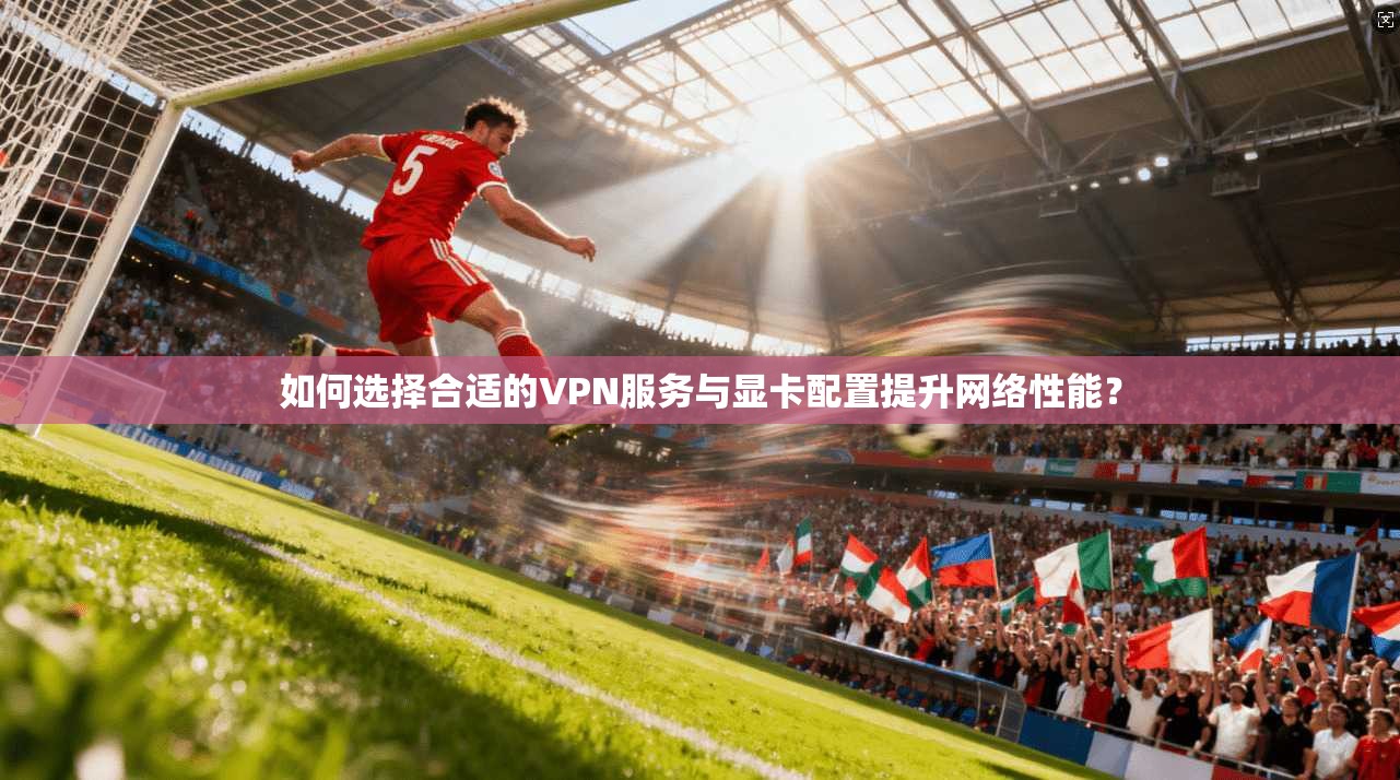 如何选择合适的VPN服务与显卡配置提升网络性能？