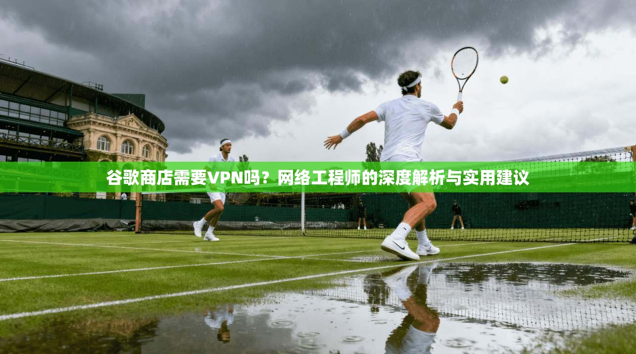 谷歌商店需要VPN吗？网络工程师的深度解析与实用建议