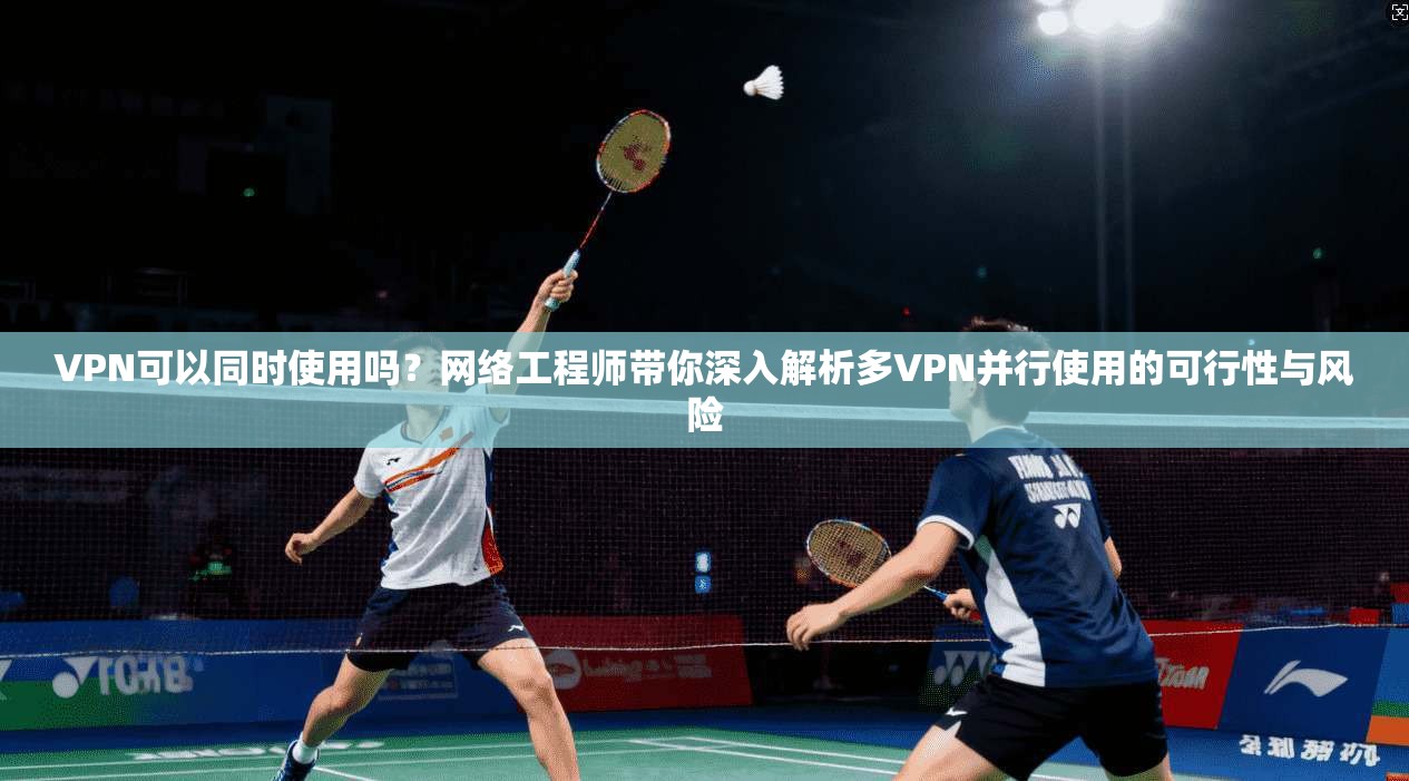 VPN可以同时使用吗?网络工程师带你深入解析多VPN并行使用的可行性与风险 VPN可以同时使用吗?网络工程师带你深入解析多VPN并行使用的可行性与风险