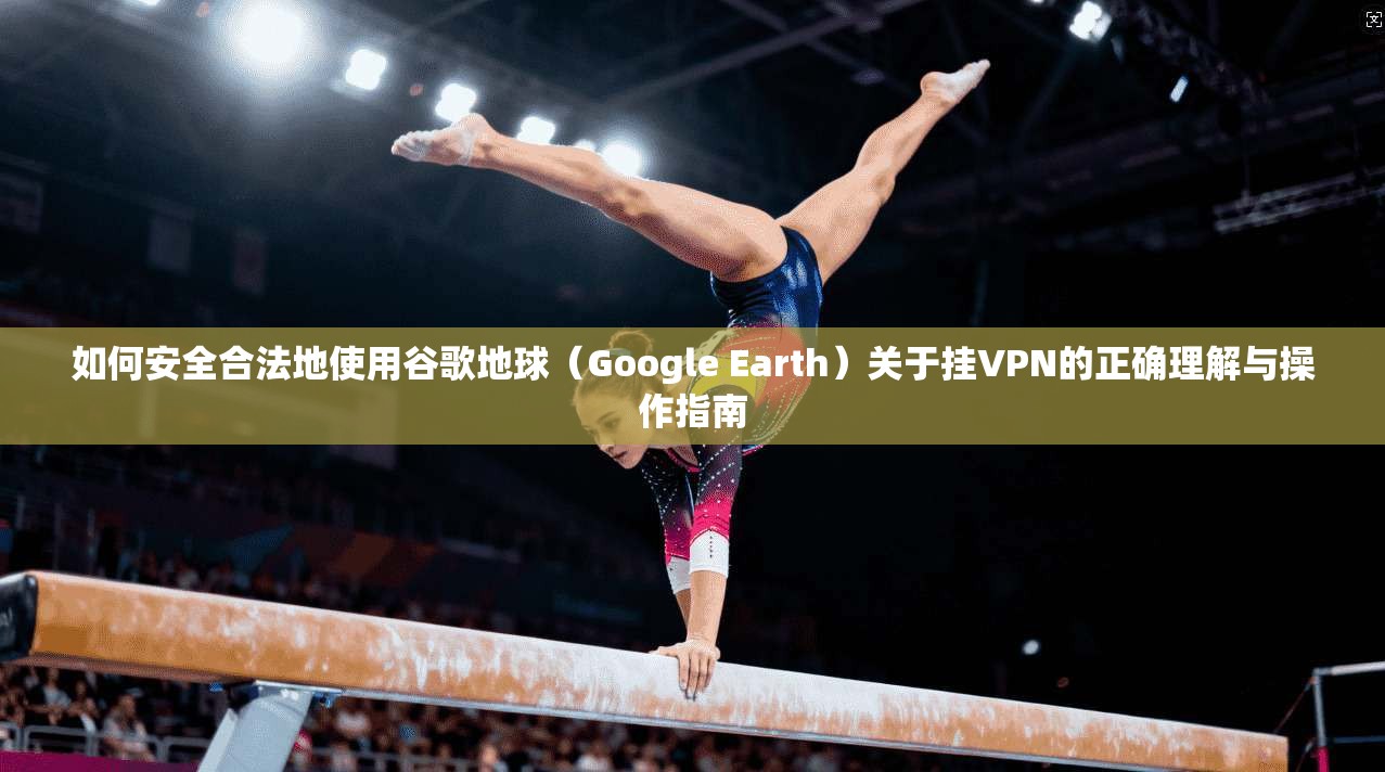 如何安全合法地使用谷歌地球（Google Earth）关于挂VPN的正确理解与操作指南