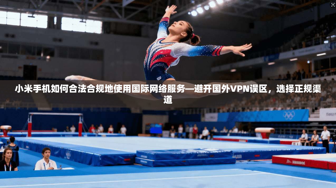 小米手机如何合法合规地使用国际网络服务—避开国外VPN误区，选择正规渠道