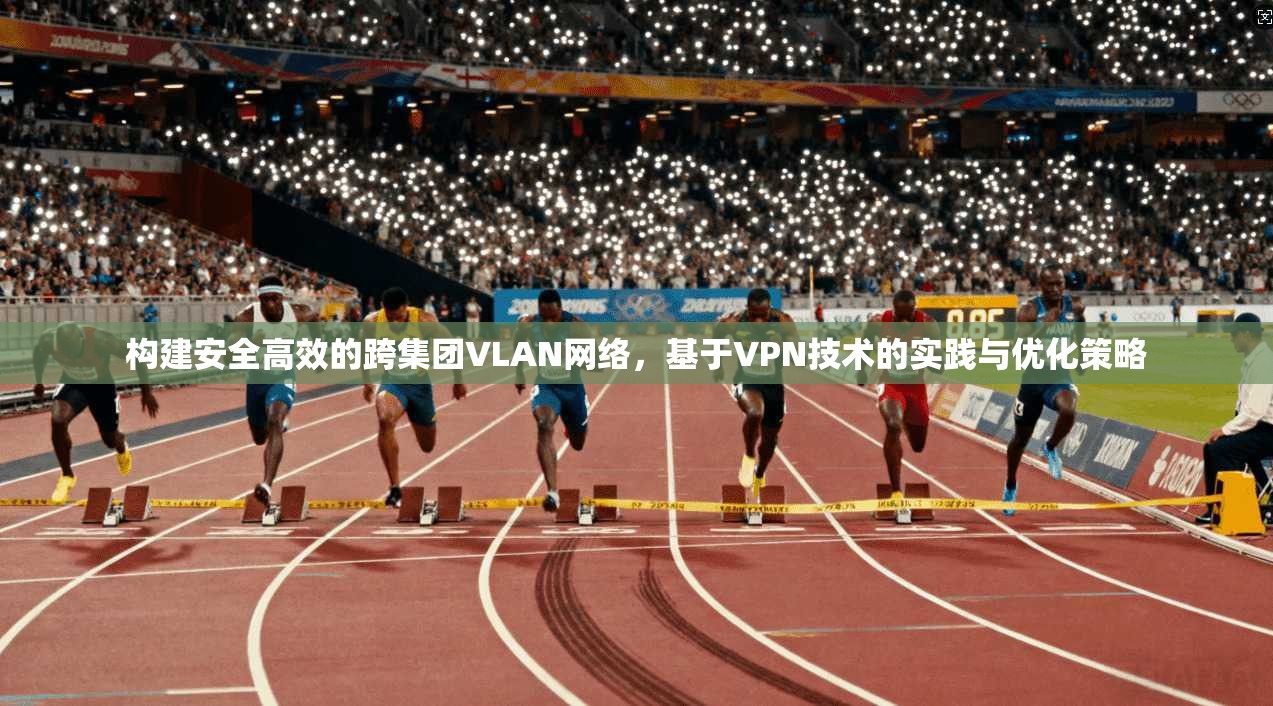 构建安全高效的跨集团VLAN网络，基于VPN技术的实践与优化策略