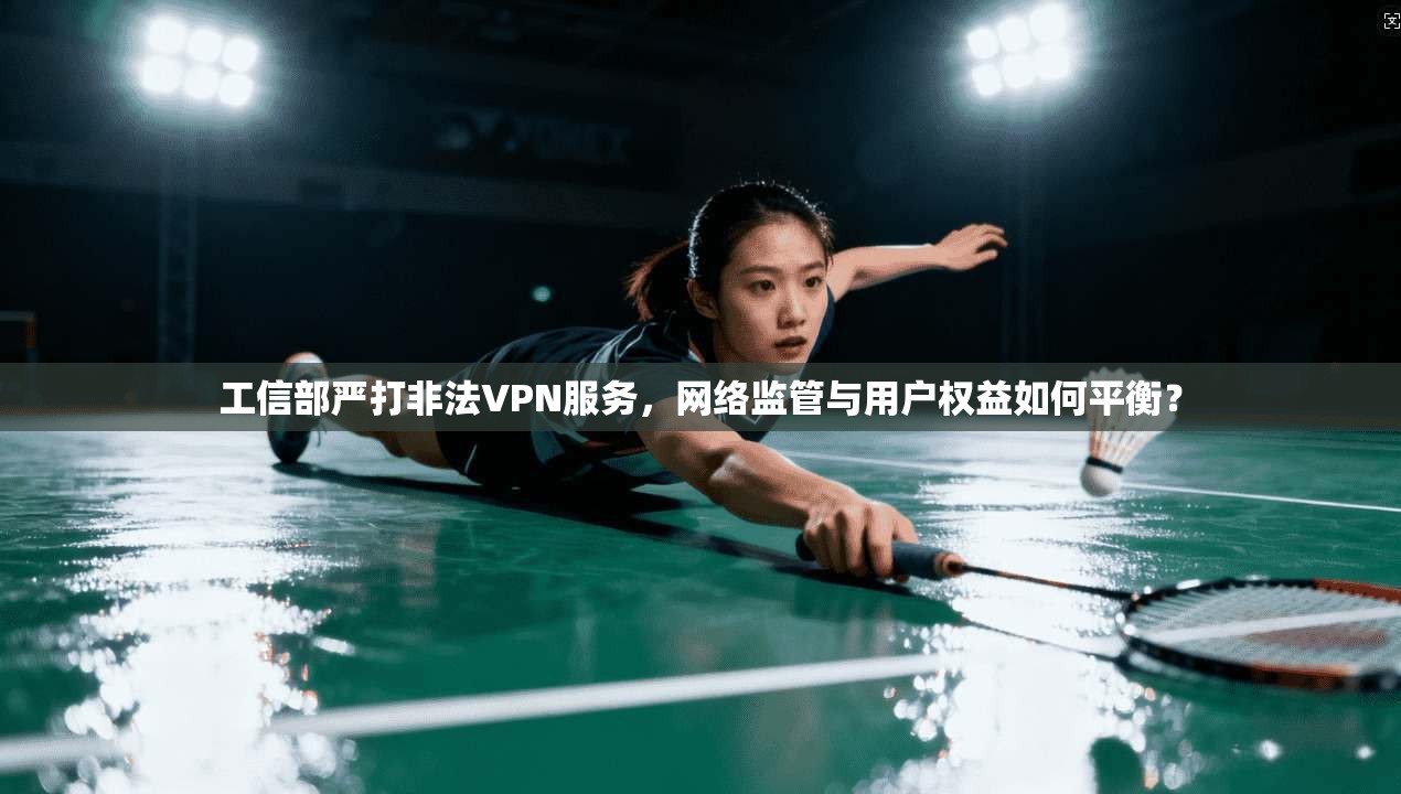 工信部严打非法VPN服务，网络监管与用户权益如何平衡？