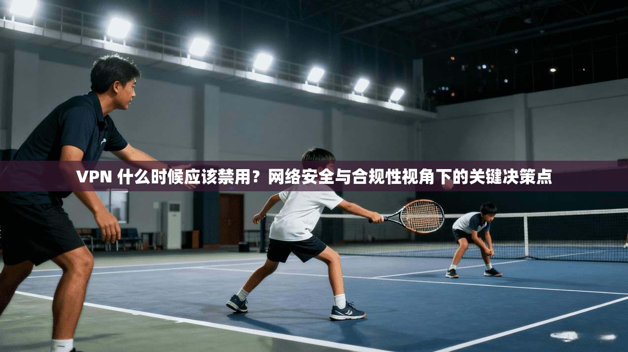 VPN 什么时候应该禁用？网络安全与合规性视角下的关键决策点